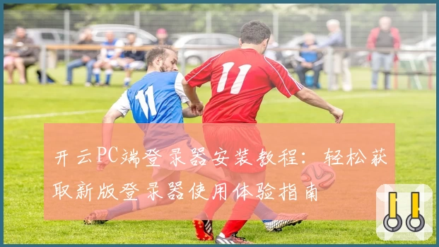 开云PC端登录器安装教程：轻松获取新版登录器使用体验指南
