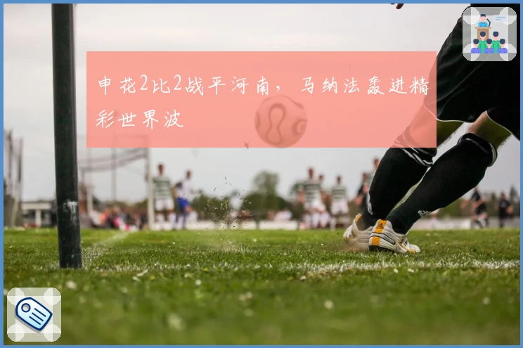 申花2比2战平河南，马纳法轰进精彩世界波