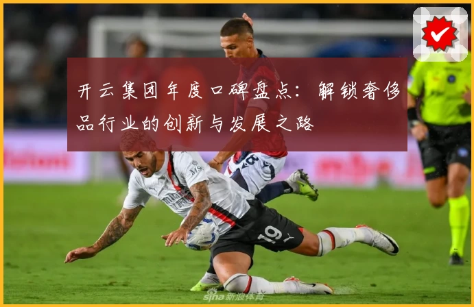 开云集团年度口碑盘点：解锁奢侈品行业的创新与发展之路