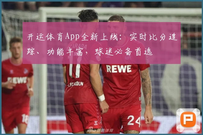 开运体育App全新上线：实时比分追踪、功能丰富，球迷必备首选