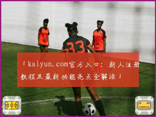 「kaiyun.com官方入口：新人注册教程及最新功能亮点全解读」
