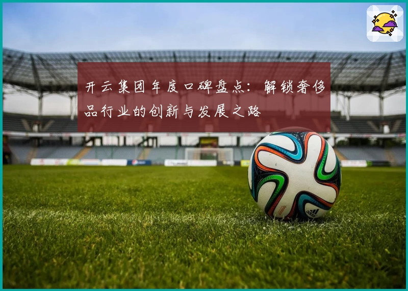 开云集团年度口碑盘点：解锁奢侈品行业的创新与发展之路