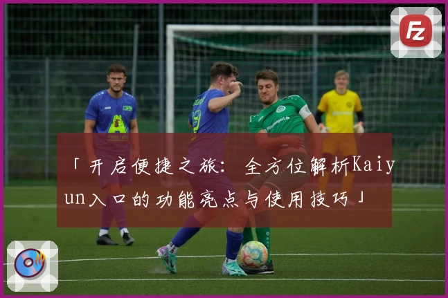 「开启便捷之旅：全方位解析Kaiyun入口的功能亮点与使用技巧」