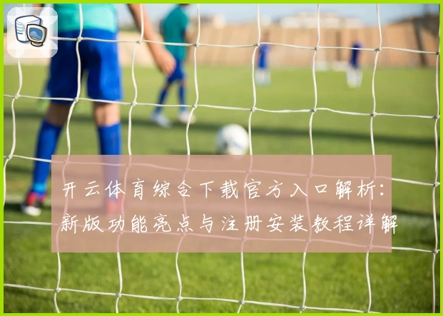 开云体育综合下载官方入口解析：新版功能亮点与注册安装教程详解