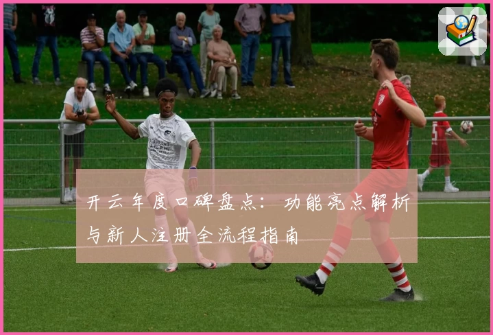 开云年度口碑盘点：功能亮点解析与新人注册全流程指南