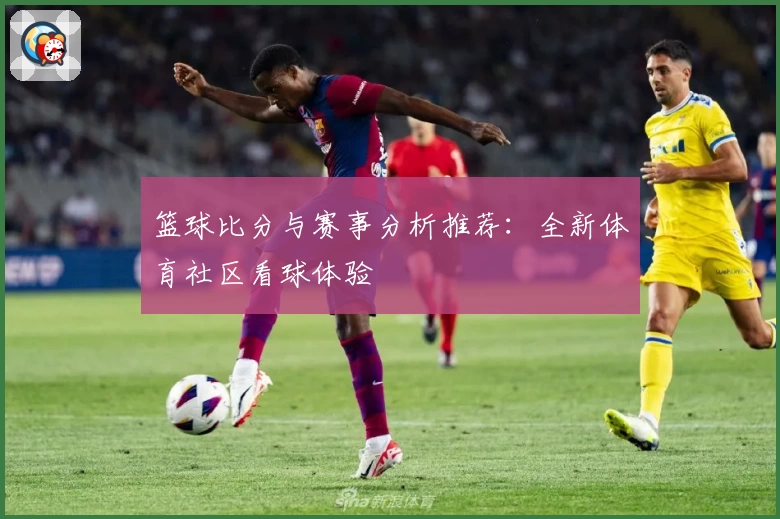 篮球比分与赛事分析推荐:全新体育社区看球体验