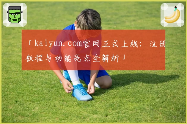 「kaiyun.com官网正式上线：注册教程与功能亮点全解析」