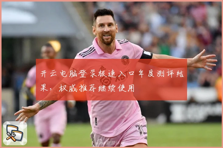 开云电脑登录极速入口年度测评结果，权威推荐继续使用