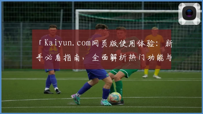 「Kaiyun.com网页版使用体验：新手必看指南，全面解析热门功能与便捷操作方法」