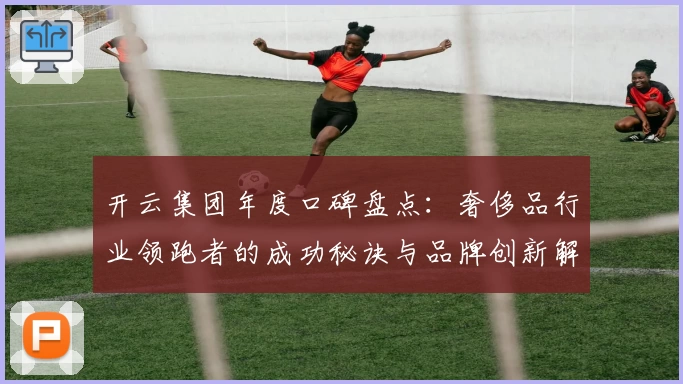 开云集团年度口碑盘点：奢侈品行业领跑者的成功秘诀与品牌创新解析