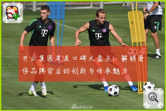 开云集团年度口碑大盘点：解锁奢侈品牌背后的创新与传承魅力